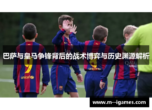 巴萨与皇马争锋背后的战术博弈与历史渊源解析 巴萨与皇马争锋背后的战术博弈与历史渊源解析