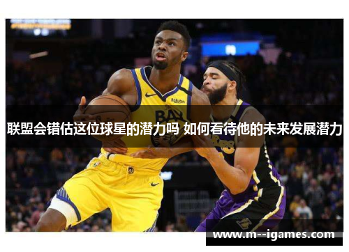 联盟会错估这位球星的潜力吗 如何看待他的未来发展潜力 联盟会错估这位球星的潜力吗 如何看待他的未来发展潜力