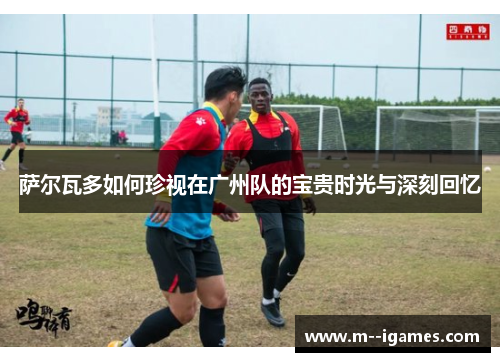 萨尔瓦多如何珍视在广州队的宝贵时光与深刻回忆 萨尔瓦多如何珍视在广州队的宝贵时光与深刻回忆