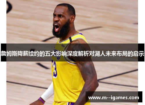 詹姆斯降薪续约的五大影响深度解析对湖人未来布局的启示