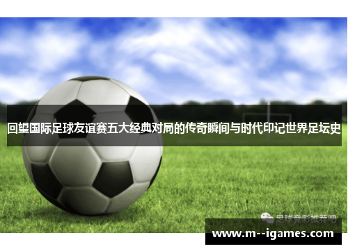 回望国际足球友谊赛五大经典对局的传奇瞬间与时代印记世界足坛史