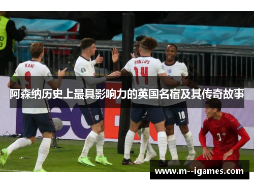 阿森纳历史上最具影响力的英国名宿及其传奇故事