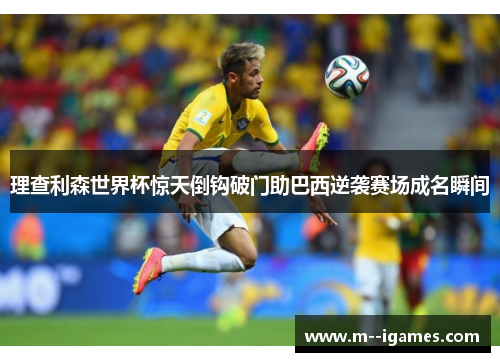 理查利森世界杯惊天倒钩破门助巴西逆袭赛场成名瞬间 理查利森世界杯惊天倒钩破门助巴西逆袭赛场成名瞬间
