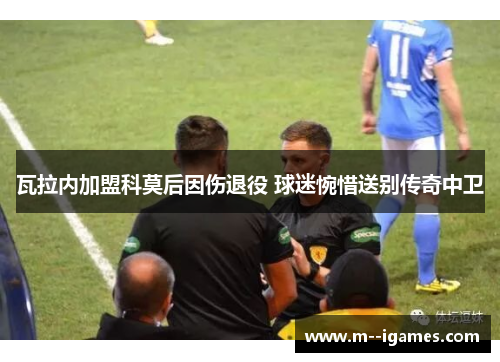 瓦拉内加盟科莫后因伤退役 球迷惋惜送别传奇中卫