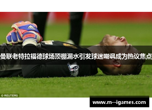 曼联老特拉福德球场顶棚漏水引发球迷嘲讽成为热议焦点 曼联老特拉福德球场顶棚漏水引发球迷嘲讽成为热议焦点